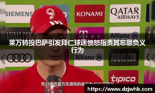 莱万转投巴萨引发拜仁球迷愤怒指责其忘恩负义行为