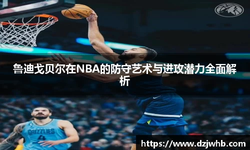 鲁迪戈贝尔在NBA的防守艺术与进攻潜力全面解析